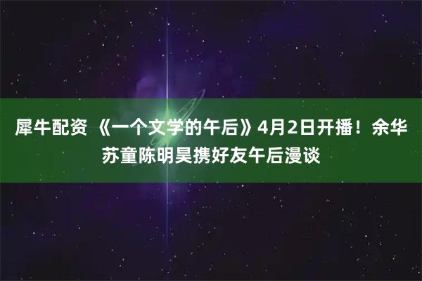犀牛配资 《一个文学的午后》4月2日开播！余华苏童陈明昊携好友午后漫谈