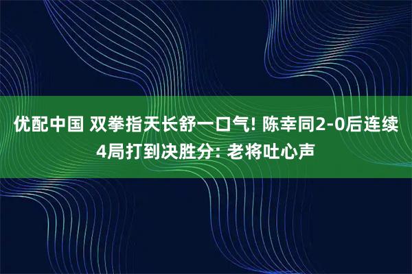 优配中国 双拳指天长舒一口气! 陈幸同2-0后连续4局打到决胜分: 老将吐心声