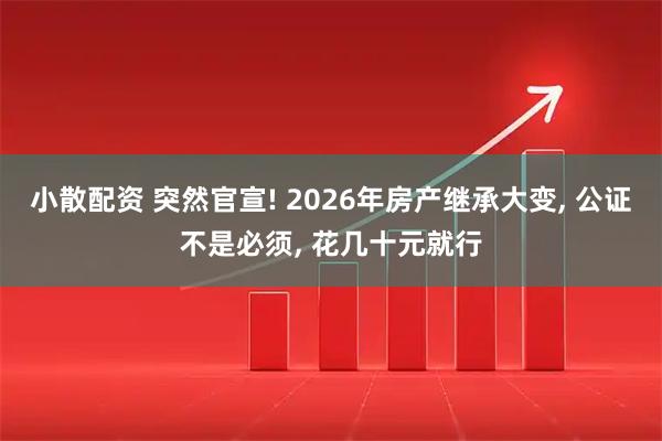 小散配资 突然官宣! 2026年房产继承大变, 公证不是必须, 花几十元就行