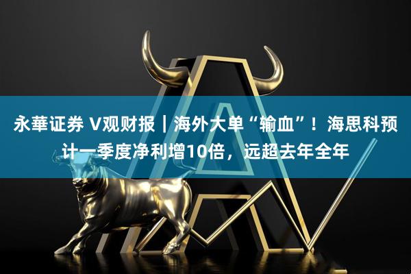 永華证券 V观财报|海外大单“输血”!海思科预计一季度净利增10倍,远超去年全年